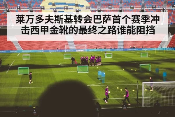 莱万多夫斯基转会巴萨首个赛季冲击西甲金靴的最终之路谁能阻挡