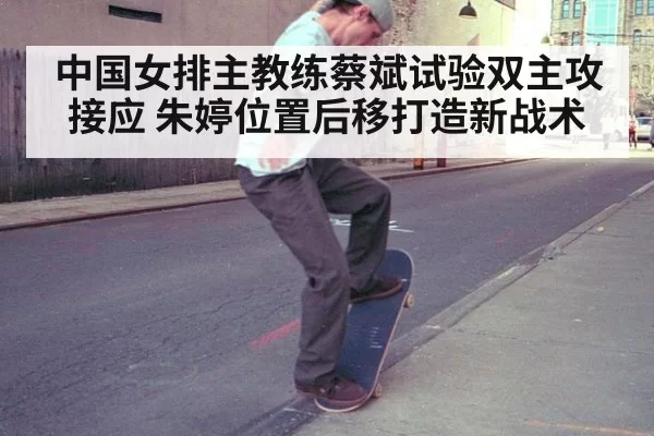 中国女排主教练蔡斌试验双主攻接应 朱婷位置后移打造新战术